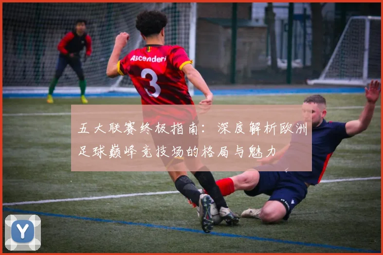 五大联赛终极指南:深度解析欧洲足球巅峰竞技场的格局与魅力