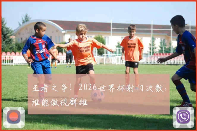 王者之争！2026世界杯射门次数，谁能傲视群雄