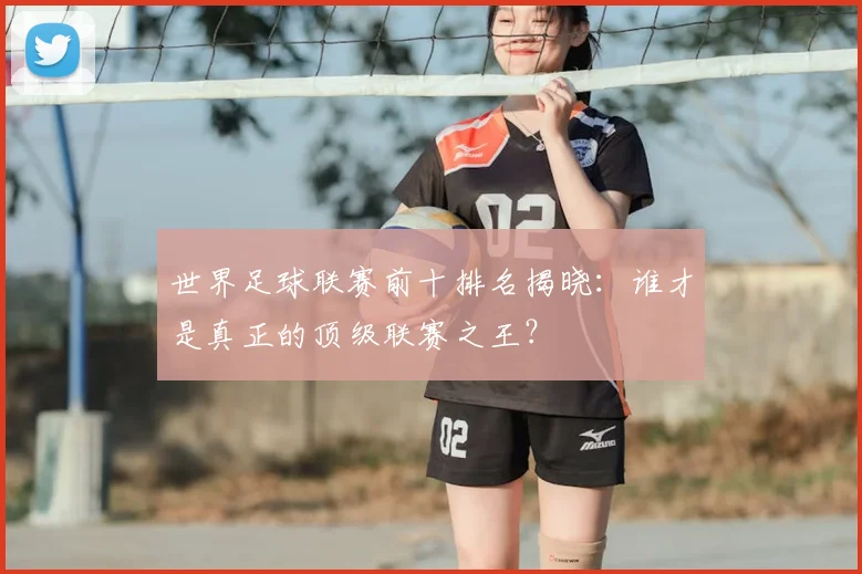 世界足球联赛前十排名揭晓：谁才是真正的顶级联赛之王？