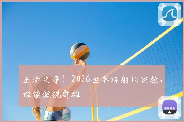 王者之争！2026世界杯射门次数，谁能傲视群雄