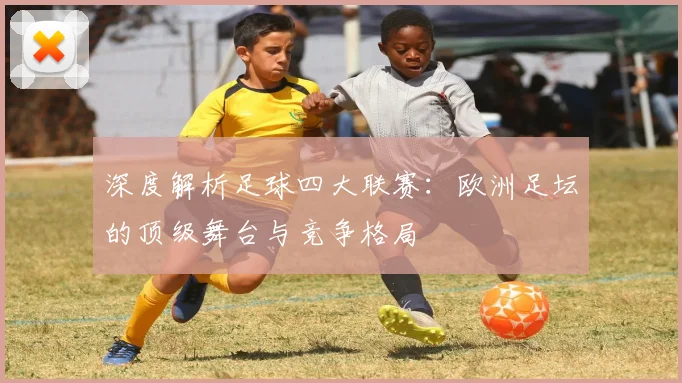 深度解析足球四大联赛:欧洲足坛的顶级舞台与竞争格局