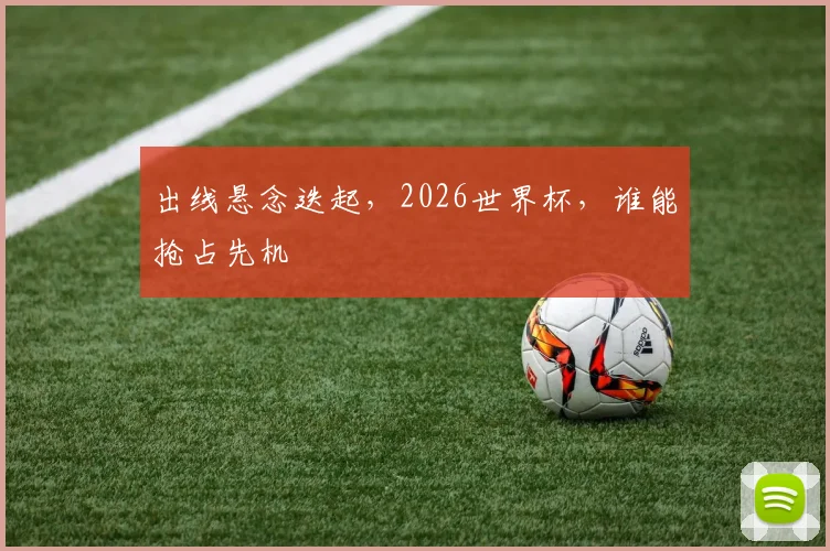 出线悬念迭起，2026世界杯，谁能抢占先机