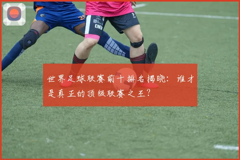 世界足球联赛前十排名揭晓:谁才是真正的顶级联赛之王?