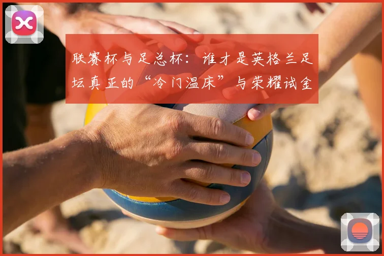 联赛杯与足总杯：谁才是英格兰足坛真正的“冷门温床”与荣耀试金石？